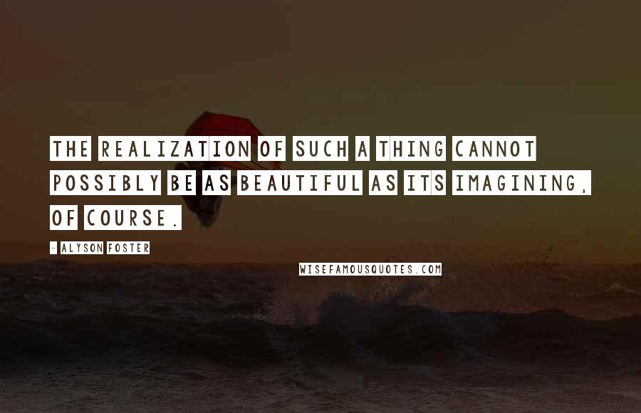 Alyson Foster Quotes: The realization of such a thing cannot possibly be as beautiful as its imagining, of course.