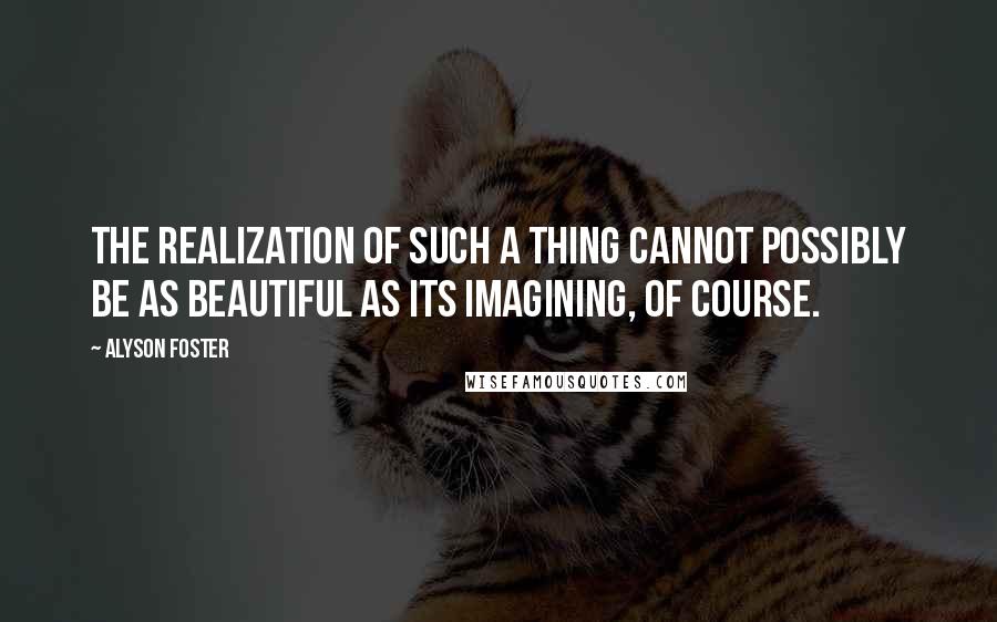 Alyson Foster Quotes: The realization of such a thing cannot possibly be as beautiful as its imagining, of course.