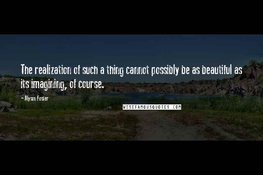 Alyson Foster Quotes: The realization of such a thing cannot possibly be as beautiful as its imagining, of course.