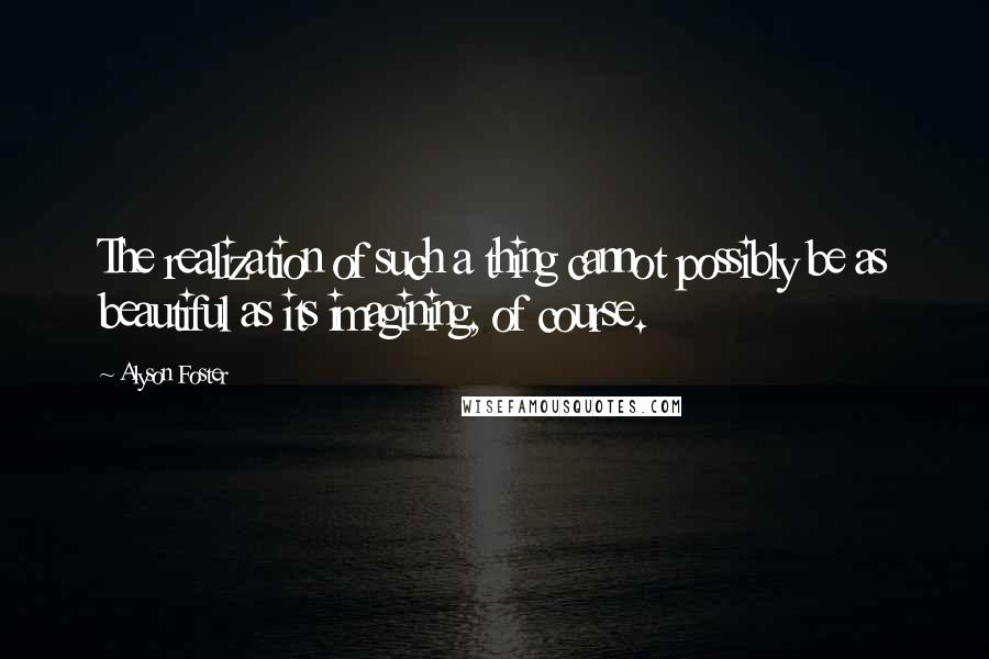 Alyson Foster Quotes: The realization of such a thing cannot possibly be as beautiful as its imagining, of course.