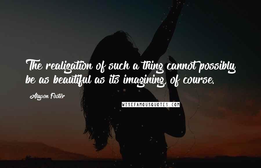 Alyson Foster Quotes: The realization of such a thing cannot possibly be as beautiful as its imagining, of course.