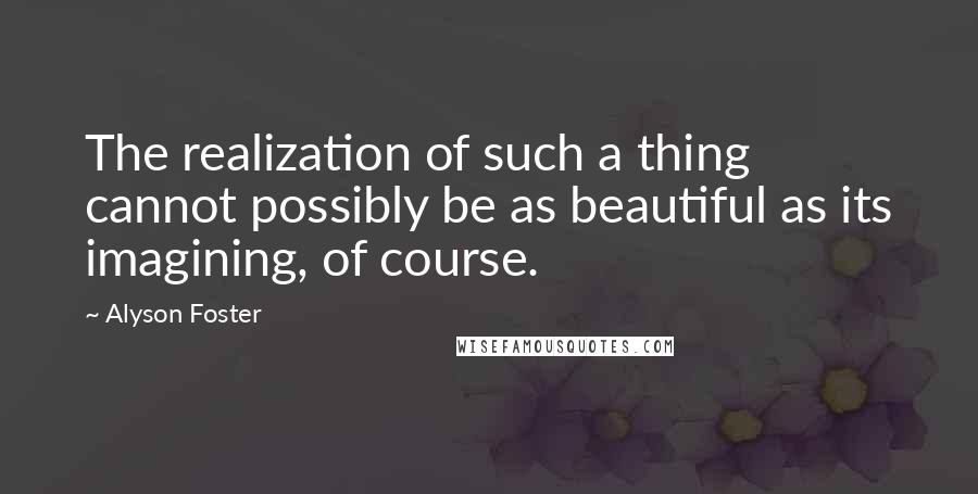 Alyson Foster Quotes: The realization of such a thing cannot possibly be as beautiful as its imagining, of course.