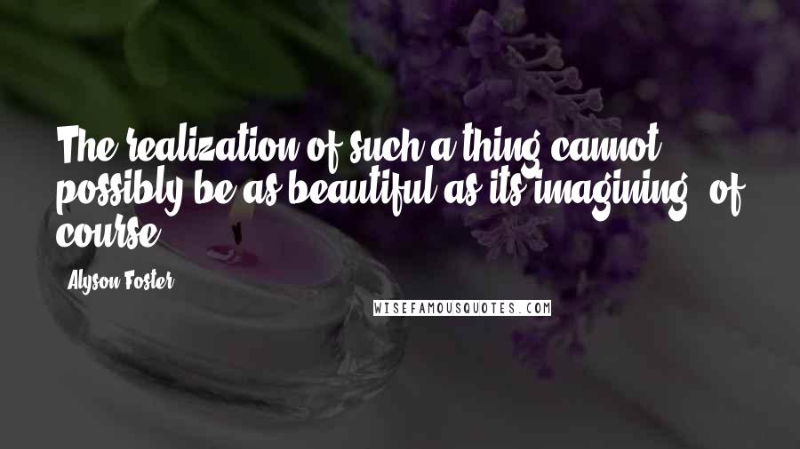 Alyson Foster Quotes: The realization of such a thing cannot possibly be as beautiful as its imagining, of course.