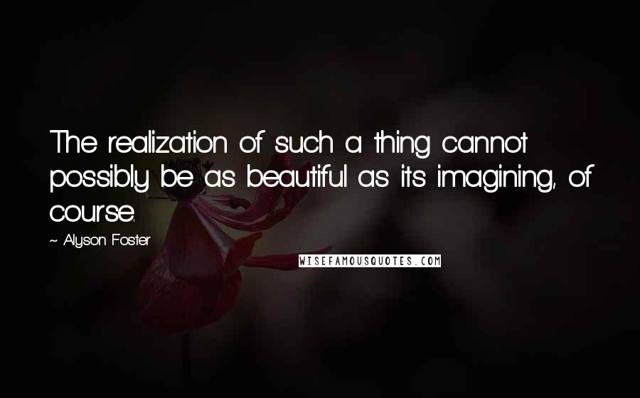 Alyson Foster Quotes: The realization of such a thing cannot possibly be as beautiful as its imagining, of course.