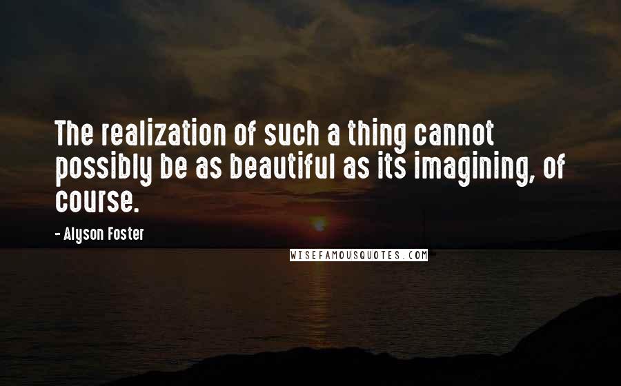 Alyson Foster Quotes: The realization of such a thing cannot possibly be as beautiful as its imagining, of course.