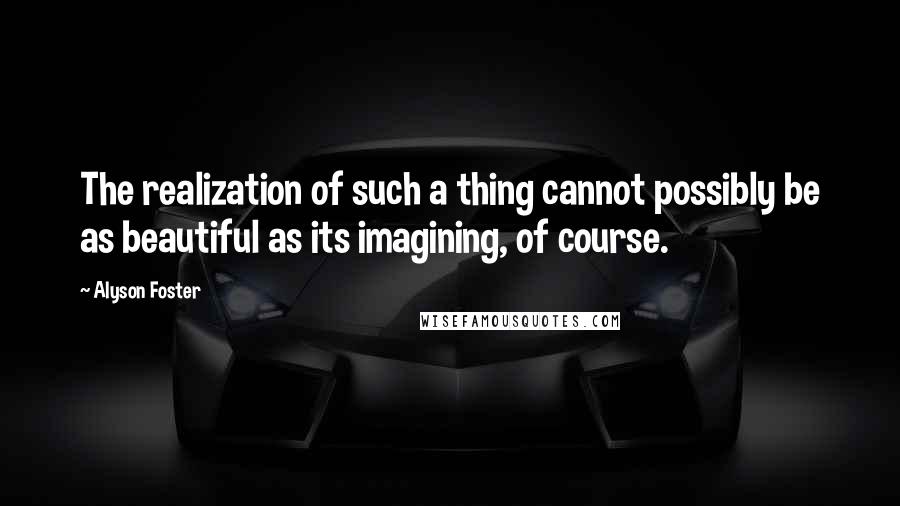 Alyson Foster Quotes: The realization of such a thing cannot possibly be as beautiful as its imagining, of course.