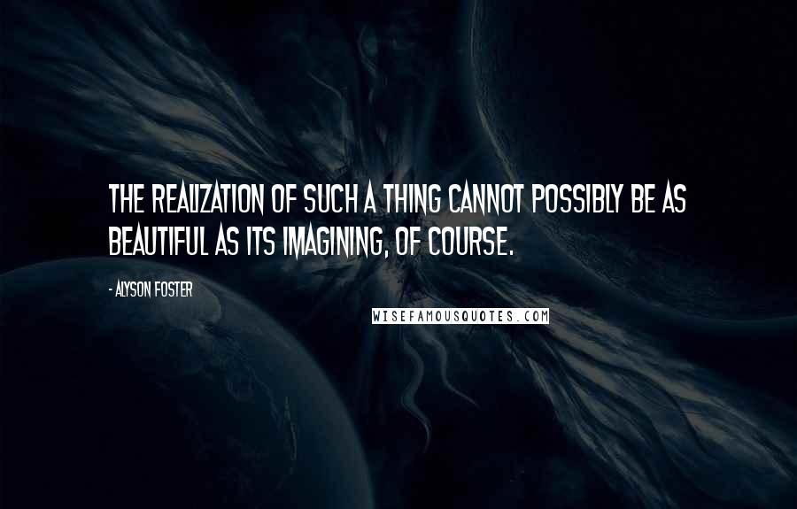 Alyson Foster Quotes: The realization of such a thing cannot possibly be as beautiful as its imagining, of course.