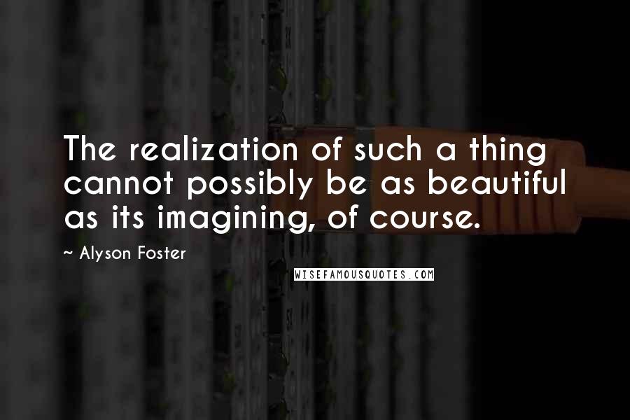 Alyson Foster Quotes: The realization of such a thing cannot possibly be as beautiful as its imagining, of course.