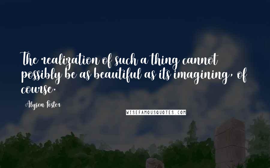Alyson Foster Quotes: The realization of such a thing cannot possibly be as beautiful as its imagining, of course.