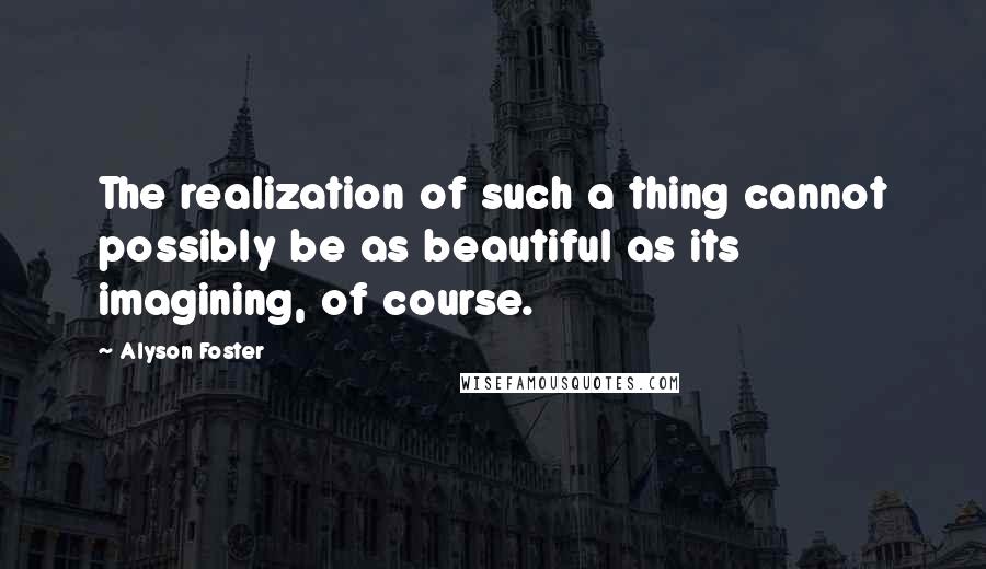 Alyson Foster Quotes: The realization of such a thing cannot possibly be as beautiful as its imagining, of course.