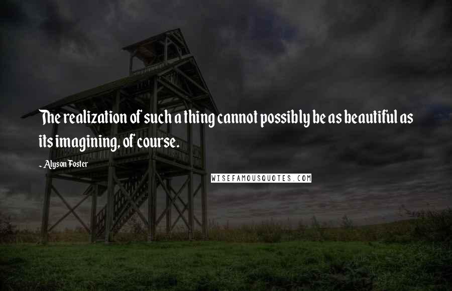 Alyson Foster Quotes: The realization of such a thing cannot possibly be as beautiful as its imagining, of course.