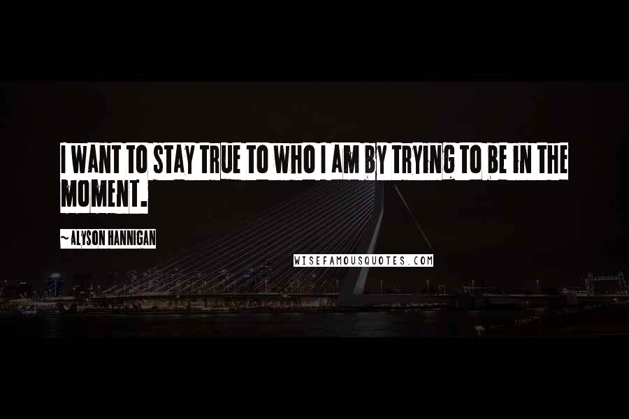 Alyson Hannigan Quotes: I want to stay true to who I am by trying to be in the moment.