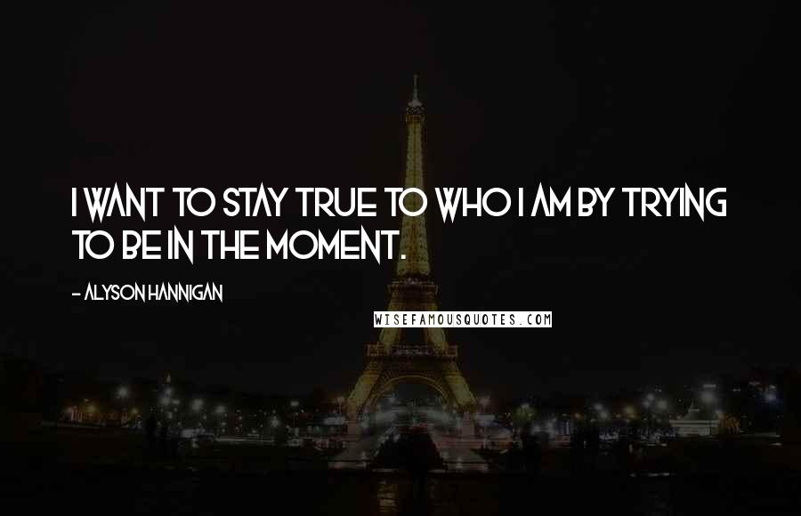 Alyson Hannigan Quotes: I want to stay true to who I am by trying to be in the moment.