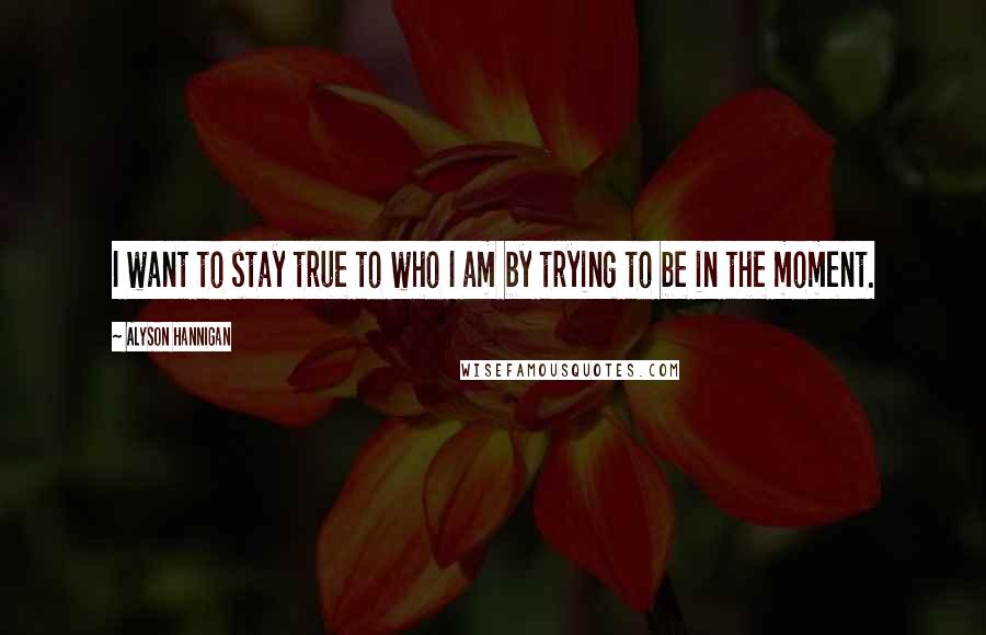 Alyson Hannigan Quotes: I want to stay true to who I am by trying to be in the moment.