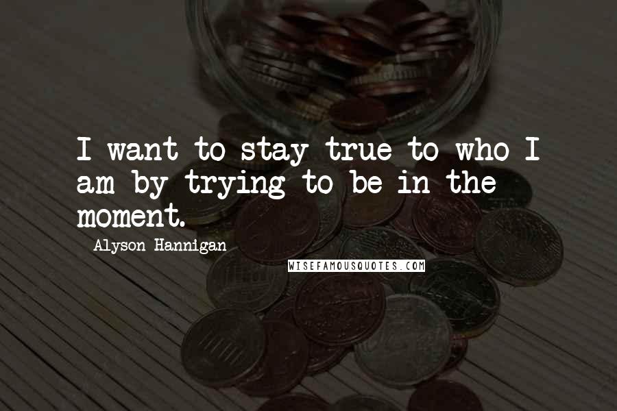 Alyson Hannigan Quotes: I want to stay true to who I am by trying to be in the moment.