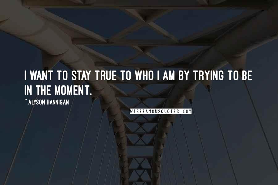 Alyson Hannigan Quotes: I want to stay true to who I am by trying to be in the moment.