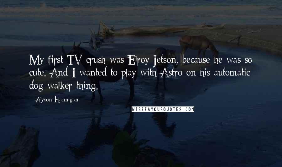 Alyson Hannigan Quotes: My first TV crush was Elroy Jetson, because he was so cute. And I wanted to play with Astro on his automatic dog-walker thing.