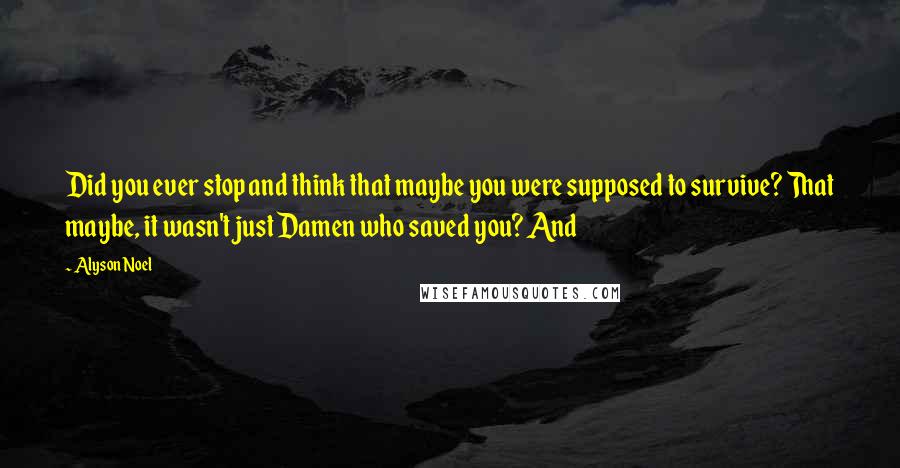 Alyson Noel Quotes: Did you ever stop and think that maybe you were supposed to survive? That maybe, it wasn't just Damen who saved you? And