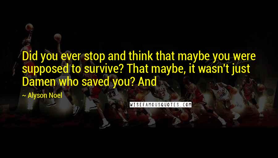 Alyson Noel Quotes: Did you ever stop and think that maybe you were supposed to survive? That maybe, it wasn't just Damen who saved you? And