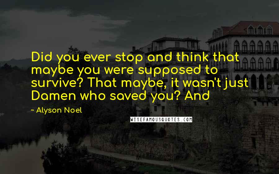 Alyson Noel Quotes: Did you ever stop and think that maybe you were supposed to survive? That maybe, it wasn't just Damen who saved you? And