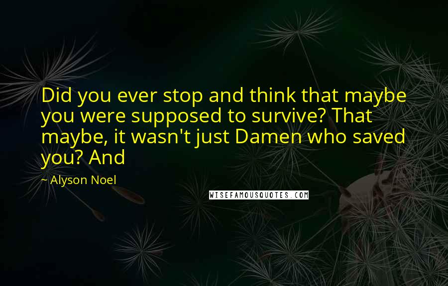 Alyson Noel Quotes: Did you ever stop and think that maybe you were supposed to survive? That maybe, it wasn't just Damen who saved you? And