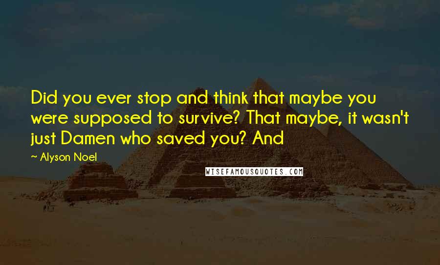 Alyson Noel Quotes: Did you ever stop and think that maybe you were supposed to survive? That maybe, it wasn't just Damen who saved you? And