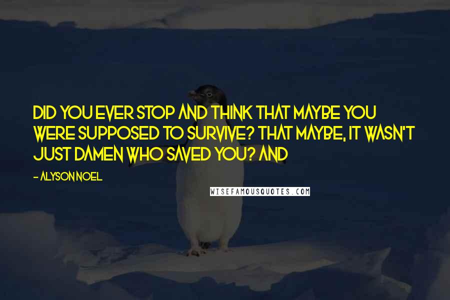 Alyson Noel Quotes: Did you ever stop and think that maybe you were supposed to survive? That maybe, it wasn't just Damen who saved you? And