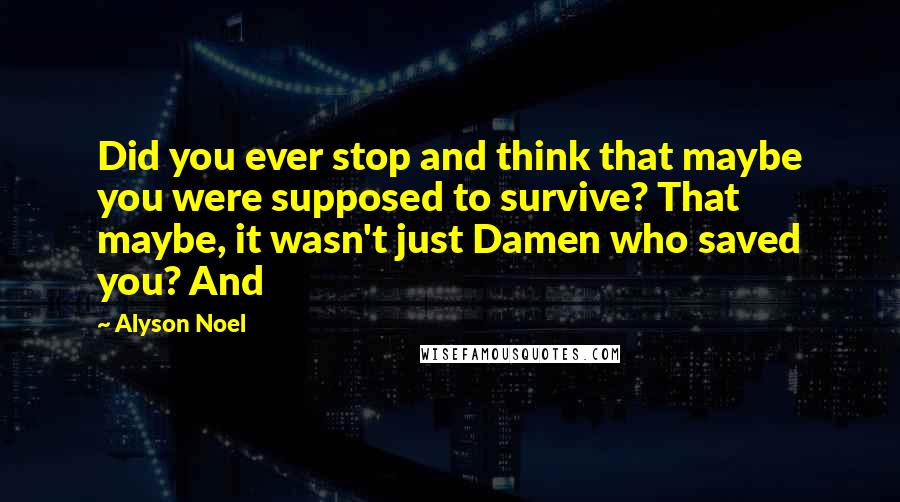 Alyson Noel Quotes: Did you ever stop and think that maybe you were supposed to survive? That maybe, it wasn't just Damen who saved you? And