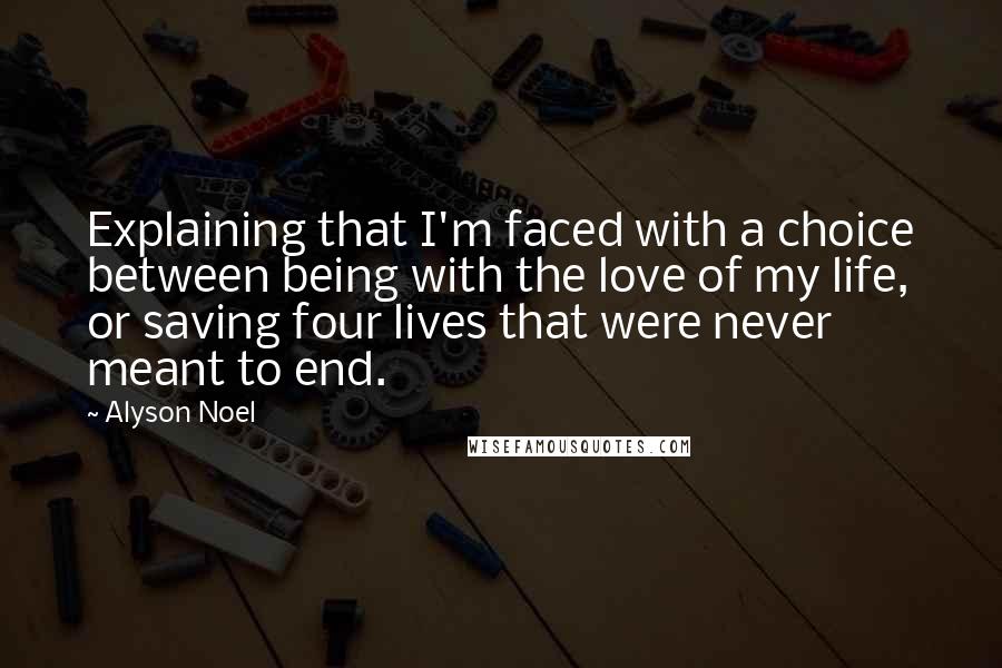 Alyson Noel Quotes: Explaining that I'm faced with a choice between being with the love of my life, or saving four lives that were never meant to end.