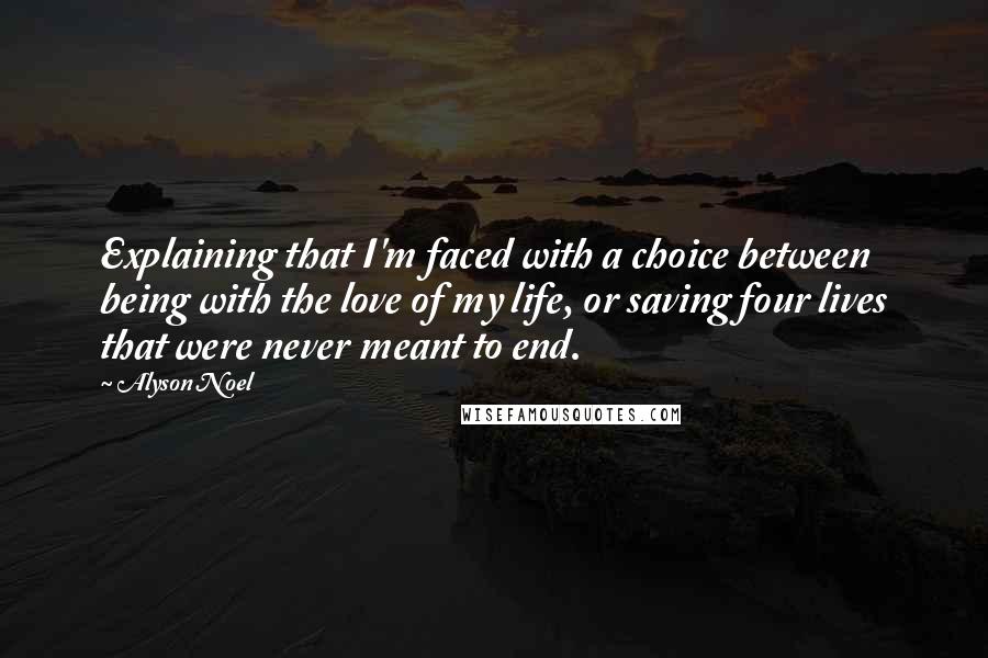 Alyson Noel Quotes: Explaining that I'm faced with a choice between being with the love of my life, or saving four lives that were never meant to end.