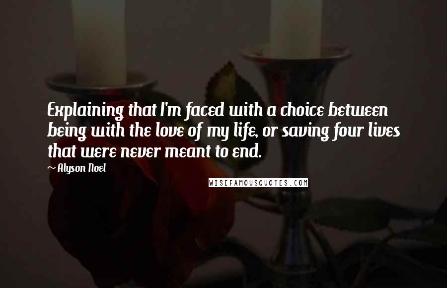 Alyson Noel Quotes: Explaining that I'm faced with a choice between being with the love of my life, or saving four lives that were never meant to end.