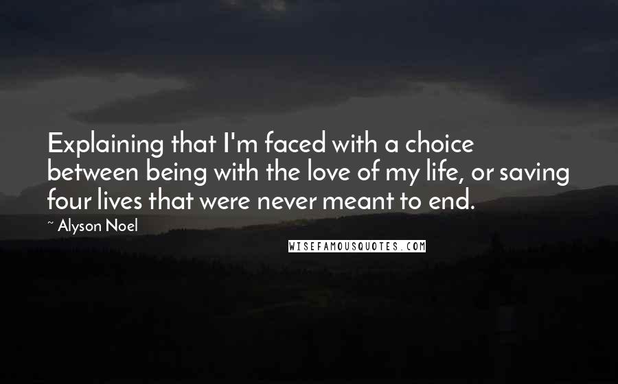 Alyson Noel Quotes: Explaining that I'm faced with a choice between being with the love of my life, or saving four lives that were never meant to end.