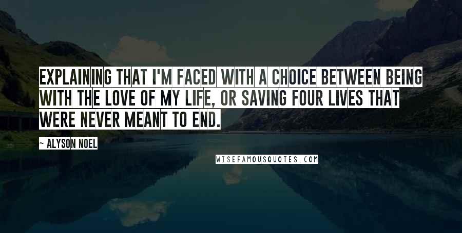 Alyson Noel Quotes: Explaining that I'm faced with a choice between being with the love of my life, or saving four lives that were never meant to end.