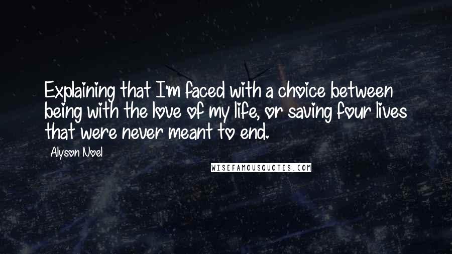 Alyson Noel Quotes: Explaining that I'm faced with a choice between being with the love of my life, or saving four lives that were never meant to end.