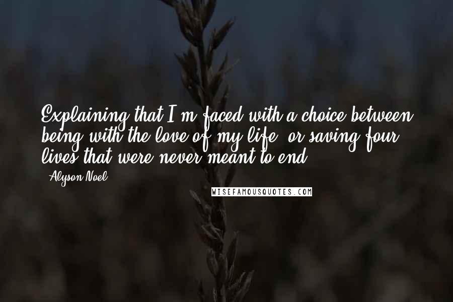 Alyson Noel Quotes: Explaining that I'm faced with a choice between being with the love of my life, or saving four lives that were never meant to end.