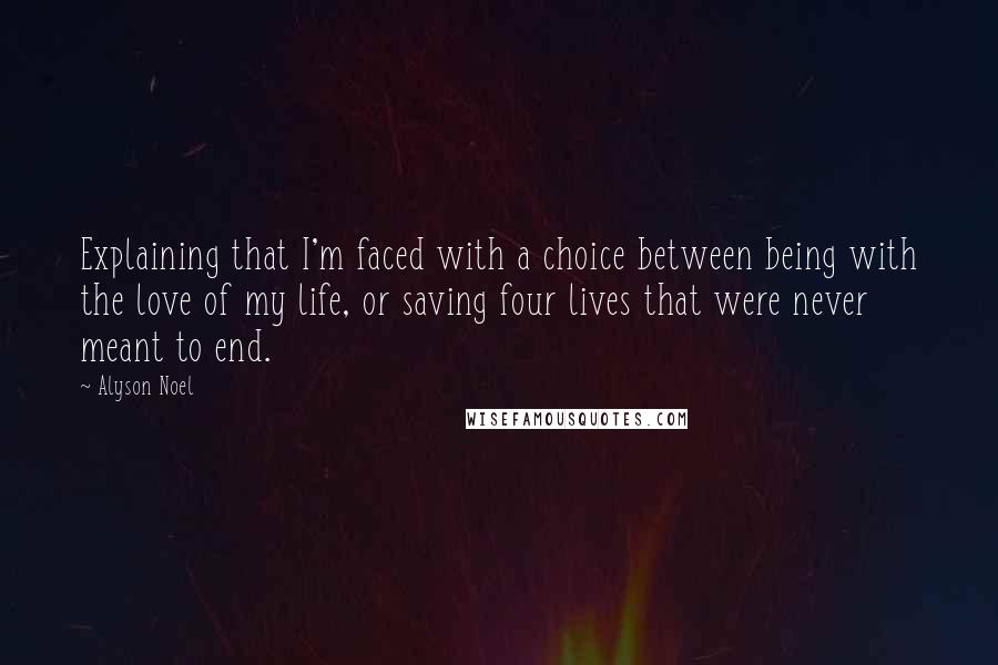 Alyson Noel Quotes: Explaining that I'm faced with a choice between being with the love of my life, or saving four lives that were never meant to end.