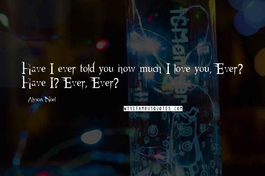 Alyson Noel Quotes: Have I ever told you how much I love you, Ever? Have I? Ever, Ever?