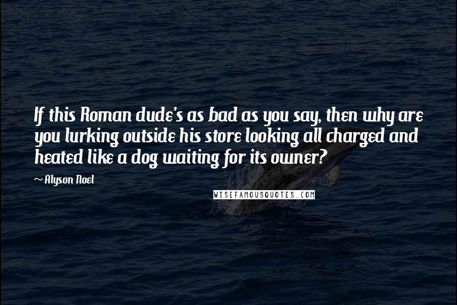 Alyson Noel Quotes: If this Roman dude's as bad as you say, then why are you lurking outside his store looking all charged and heated like a dog waiting for its owner?