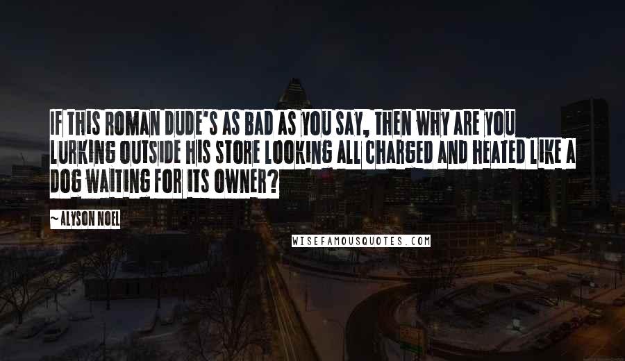 Alyson Noel Quotes: If this Roman dude's as bad as you say, then why are you lurking outside his store looking all charged and heated like a dog waiting for its owner?