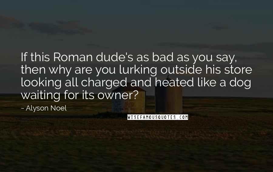 Alyson Noel Quotes: If this Roman dude's as bad as you say, then why are you lurking outside his store looking all charged and heated like a dog waiting for its owner?