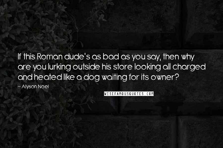 Alyson Noel Quotes: If this Roman dude's as bad as you say, then why are you lurking outside his store looking all charged and heated like a dog waiting for its owner?