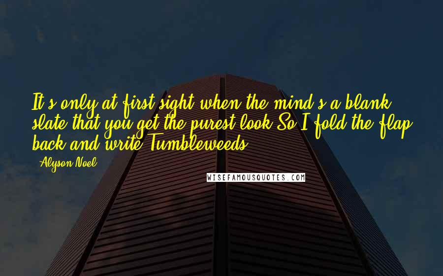 Alyson Noel Quotes: It's only at first sight,when the mind's a blank slate,that you get the purest look.So I fold the flap back,and write:Tumbleweeds.