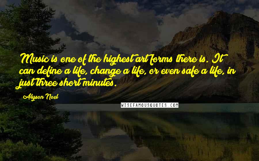 Alyson Noel Quotes: Music is one of the highest art forms there is. It can define a life, change a life, or even safe a life, in just three short minutes.