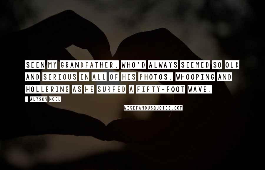 Alyson Noel Quotes: Seen my grandfather, who'd always seemed so old and serious in all of his photos, whooping and hollering as he surfed a fifty-foot wave.