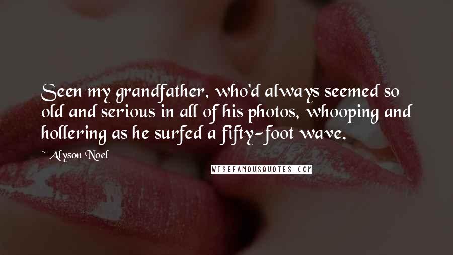 Alyson Noel Quotes: Seen my grandfather, who'd always seemed so old and serious in all of his photos, whooping and hollering as he surfed a fifty-foot wave.