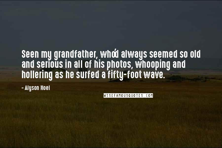 Alyson Noel Quotes: Seen my grandfather, who'd always seemed so old and serious in all of his photos, whooping and hollering as he surfed a fifty-foot wave.