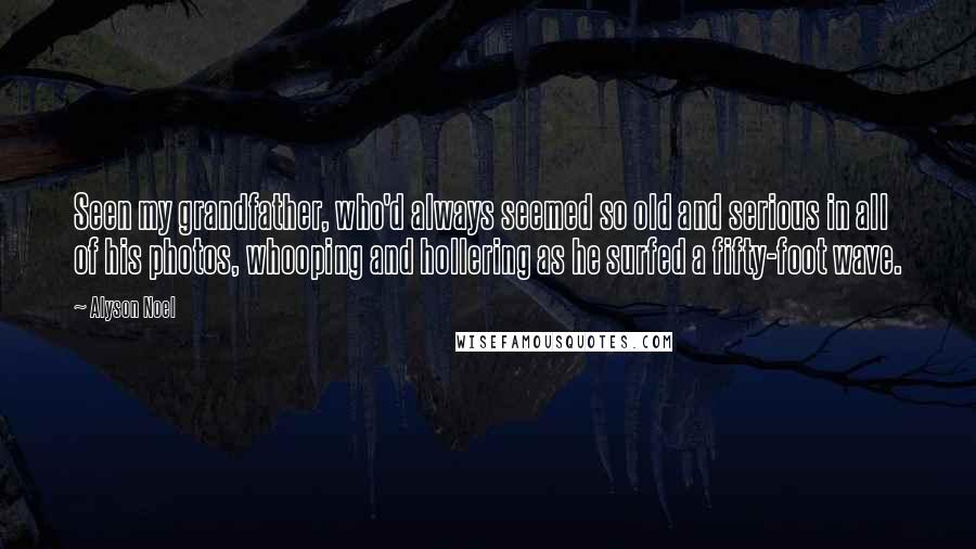 Alyson Noel Quotes: Seen my grandfather, who'd always seemed so old and serious in all of his photos, whooping and hollering as he surfed a fifty-foot wave.
