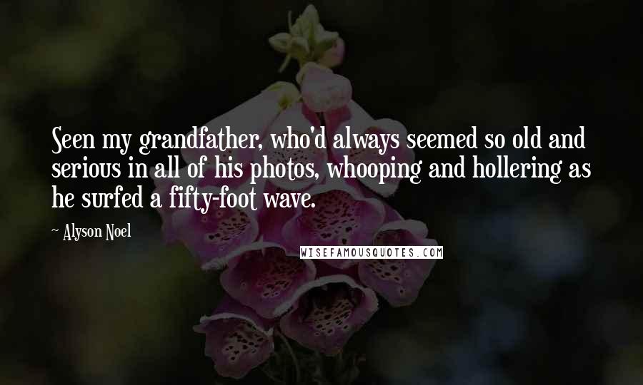 Alyson Noel Quotes: Seen my grandfather, who'd always seemed so old and serious in all of his photos, whooping and hollering as he surfed a fifty-foot wave.