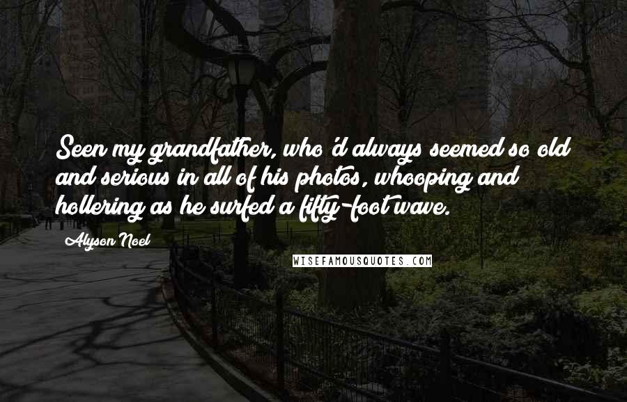 Alyson Noel Quotes: Seen my grandfather, who'd always seemed so old and serious in all of his photos, whooping and hollering as he surfed a fifty-foot wave.