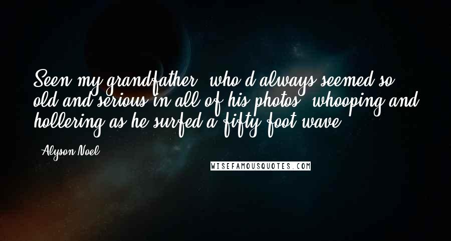 Alyson Noel Quotes: Seen my grandfather, who'd always seemed so old and serious in all of his photos, whooping and hollering as he surfed a fifty-foot wave.